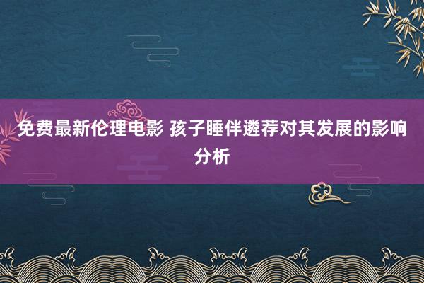 免费最新伦理电影 孩子睡伴遴荐对其发展的影响分析