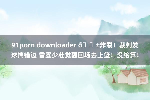 91porn downloader 😱炸裂！裁判发球搞错边 雷霆少壮觉醒回场去上篮！没给算！