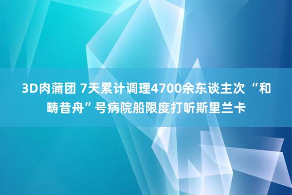 3D肉蒲团 7天累计调理4700余东谈主次 “和畴昔舟”号病院船限度打听斯里兰卡