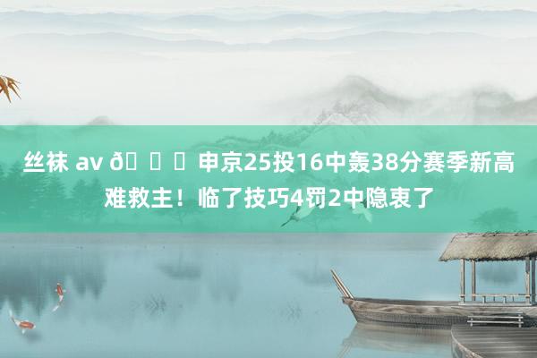 丝袜 av 🙁申京25投16中轰38分赛季新高难救主！临了技巧4罚2中隐衷了