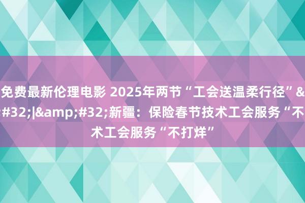 免费最新伦理电影 2025年两节“工会送温柔行径”&#32;|&#32;新疆：保险春节技术工会服务“不打烊”