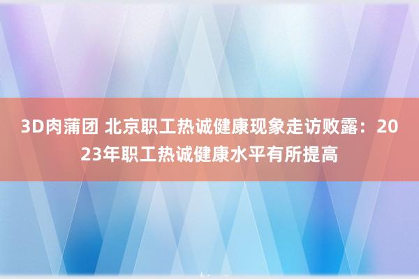 3D肉蒲团 北京职工热诚健康现象走访败露：2023年职工热诚健康水平有所提高