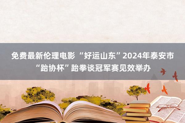 免费最新伦理电影 “好运山东”2024年泰安市“跆协杯”跆拳谈冠军赛见效举办