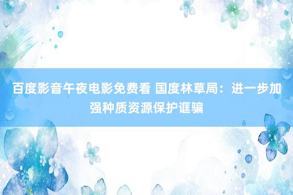 百度影音午夜电影免费看 国度林草局：进一步加强种质资源保护诓骗