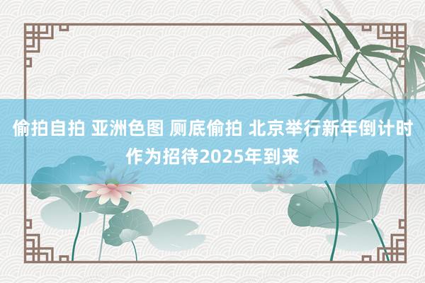 偷拍自拍 亚洲色图 厕底偷拍 北京举行新年倒计时作为招待2025年到来