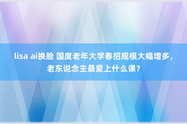 lisa ai换脸 国度老年大学春招规模大幅增多，老东说念主最爱上什么课？