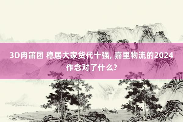 3D肉蒲团 稳居大家货代十强， 嘉里物流的2024作念对了什么?