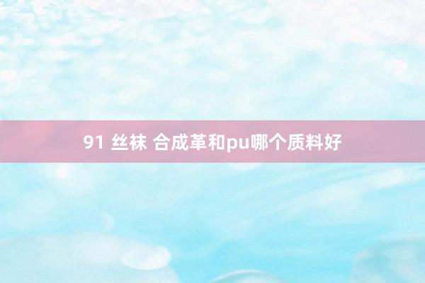 91 丝袜 合成革和pu哪个质料好