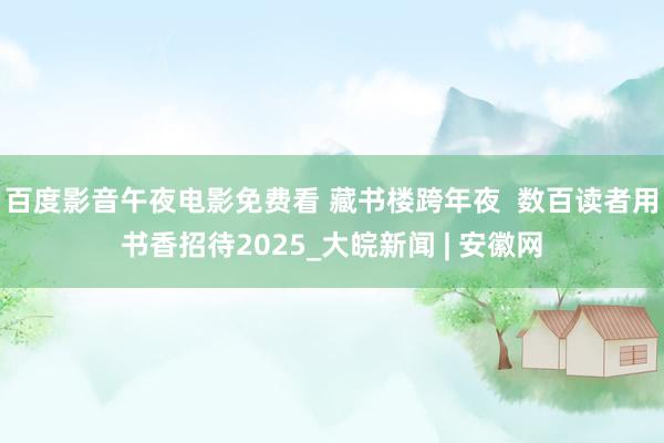 百度影音午夜电影免费看 藏书楼跨年夜  数百读者用书香招待2025_大皖新闻 | 安徽网