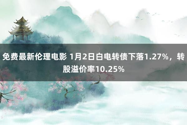 免费最新伦理电影 1月2日白电转债下落1.27%，转股溢价率10.25%