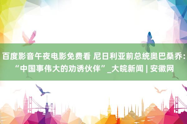 百度影音午夜电影免费看 尼日利亚前总统奥巴桑乔：“中国事伟大的劝诱伙伴”_大皖新闻 | 安徽网