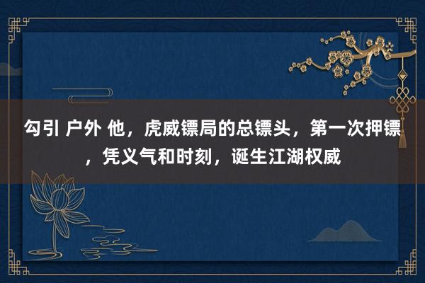 勾引 户外 他，虎威镖局的总镖头，第一次押镖，凭义气和时刻，诞生江湖权威