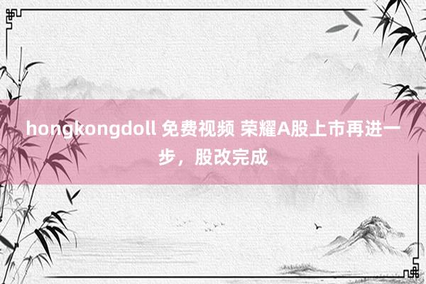 hongkongdoll 免费视频 荣耀A股上市再进一步，股改完成