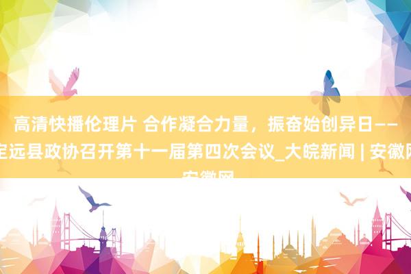 高清快播伦理片 合作凝合力量，振奋始创异日——定远县政协召开第十一届第四次会议_大皖新闻 | 安徽网