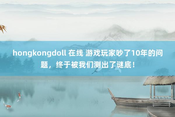 hongkongdoll 在线 游戏玩家吵了10年的问题，终于被我们测出了谜底！