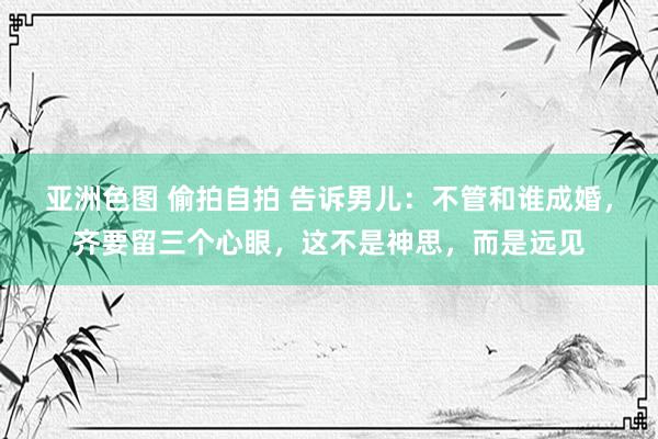 亚洲色图 偷拍自拍 告诉男儿：不管和谁成婚，齐要留三个心眼，这不是神思，而是远见