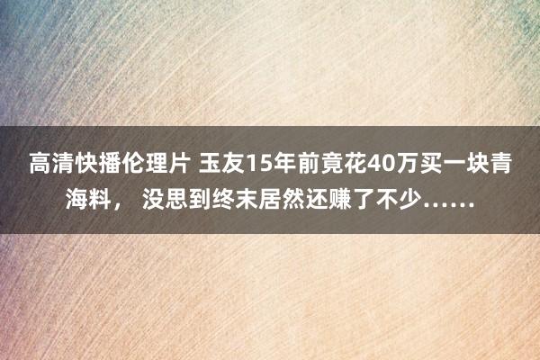 高清快播伦理片 玉友15年前竟花40万买一块青海料， 没思到终末居然还赚了不少……