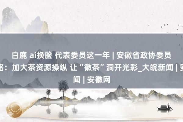 白鹿 ai换脸 代表委员这一年 | 安徽省政协委员宁井铭：加大茶资源操纵 让“徽茶”洞开光彩_大皖新闻 | 安徽网