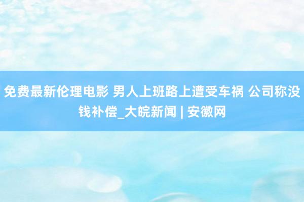 免费最新伦理电影 男人上班路上遭受车祸 公司称没钱补偿_大皖新闻 | 安徽网