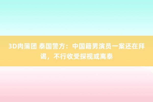 3D肉蒲团 泰国警方：中国籍男演员一案还在拜谒，不行收受探视或离泰