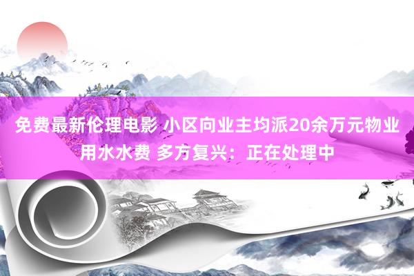 免费最新伦理电影 小区向业主均派20余万元物业用水水费 多方复兴：正在处理中