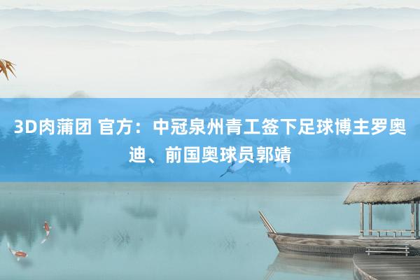 3D肉蒲团 官方：中冠泉州青工签下足球博主罗奥迪、前国奥球员郭靖