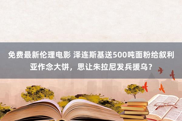 免费最新伦理电影 泽连斯基送500吨面粉给叙利亚作念大饼，思让朱拉尼发兵援乌？