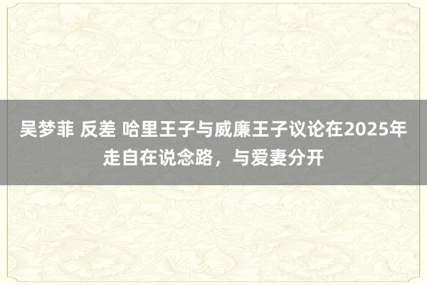 吴梦菲 反差 哈里王子与威廉王子议论在2025年走自在说念路，与爱妻分开