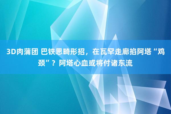 3D肉蒲团 巴铁思畸形招，在瓦罕走廊掐阿塔“鸡颈”？阿塔心血或将付诸东流