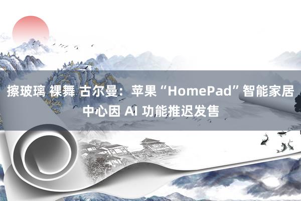 擦玻璃 裸舞 古尔曼：苹果“HomePad”智能家居中心因 AI 功能推迟发售