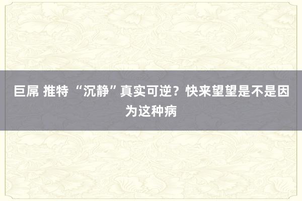 巨屌 推特 “沉静”真实可逆？快来望望是不是因为这种病