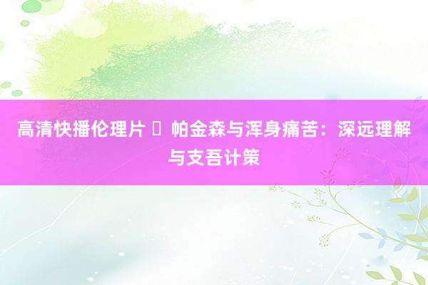 高清快播伦理片 ‌帕金森与浑身痛苦：深远理解与支吾计策