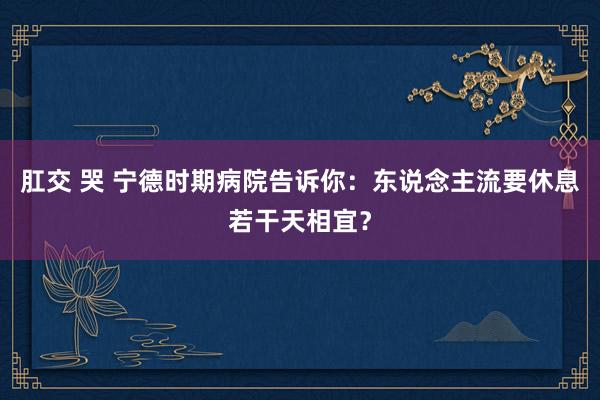 肛交 哭 宁德时期病院告诉你：东说念主流要休息若干天相宜？