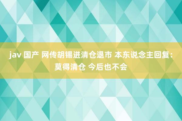 jav 国产 网传胡锡进清仓退市 本东说念主回复：莫得清仓 今后也不会