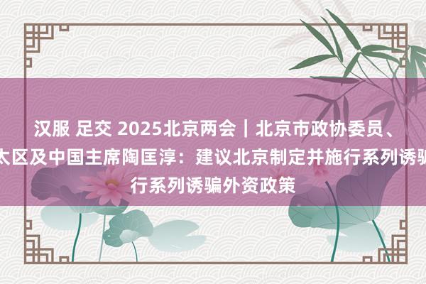 汉服 足交 2025北京两会｜北京市政协委员、毕马威亚太区及中国主席陶匡淳：建议北京制定并施行系列诱骗外资政策