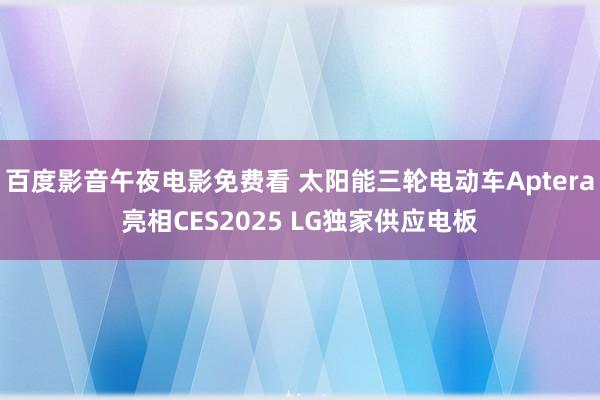 百度影音午夜电影免费看 太阳能三轮电动车Aptera亮相CES2025 LG独家供应电板