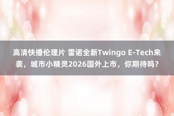 高清快播伦理片 雷诺全新Twingo E-Tech来袭，城市小精灵2026国外上市，你期待吗？