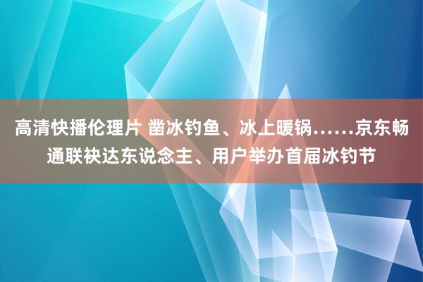 高清快播伦理片 凿冰钓鱼、冰上暖锅……京东畅通联袂达东说念主、用户举办首届冰钓节