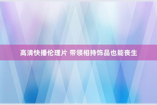 高清快播伦理片 带领相持饰品也能丧生