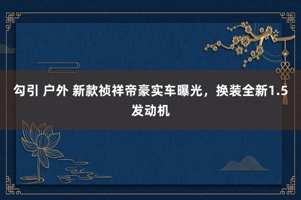 勾引 户外 新款祯祥帝豪实车曝光，换装全新1.5发动机