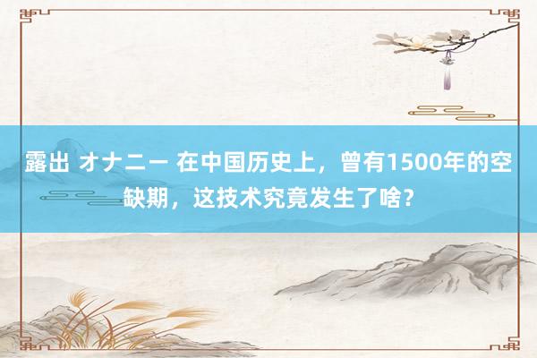 露出 オナニー 在中国历史上，曾有1500年的空缺期，这技术究竟发生了啥？