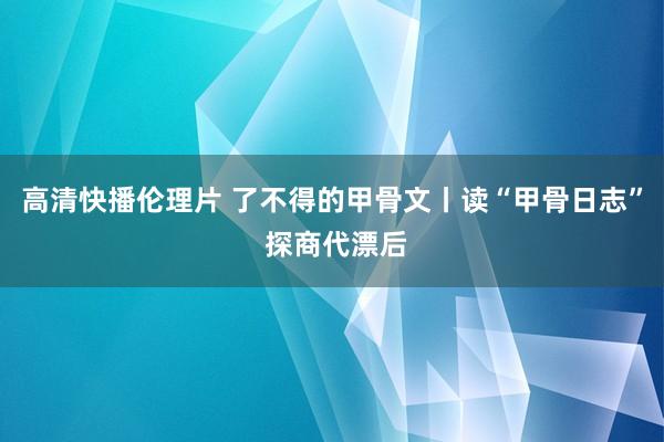 高清快播伦理片 了不得的甲骨文丨读“甲骨日志” 探商代漂后