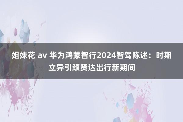 姐妹花 av 华为鸿蒙智行2024智驾陈述：时期立异引颈贤达出行新期间