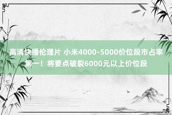 高清快播伦理片 小米4000-5000价位段市占率第一！将要点破裂6000元以上价位段