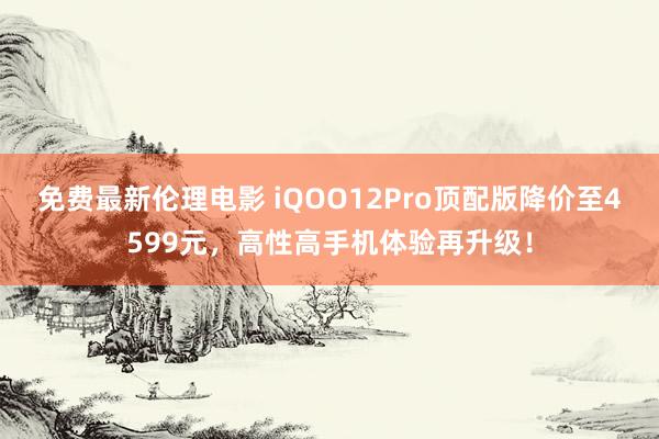 免费最新伦理电影 iQOO12Pro顶配版降价至4599元，高性高手机体验再升级！