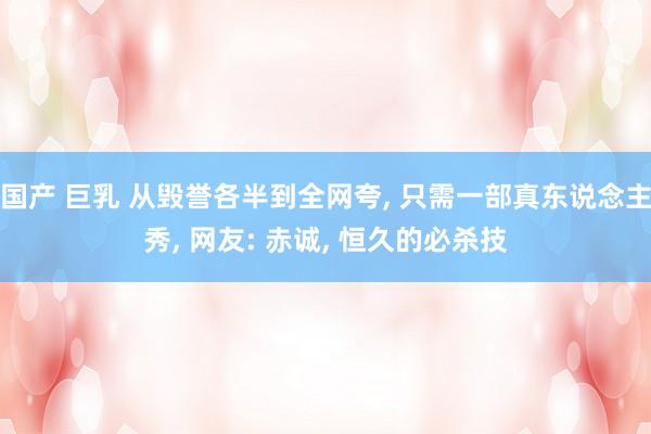 国产 巨乳 从毁誉各半到全网夸， 只需一部真东说念主秀， 网友: 赤诚， 恒久的必杀技