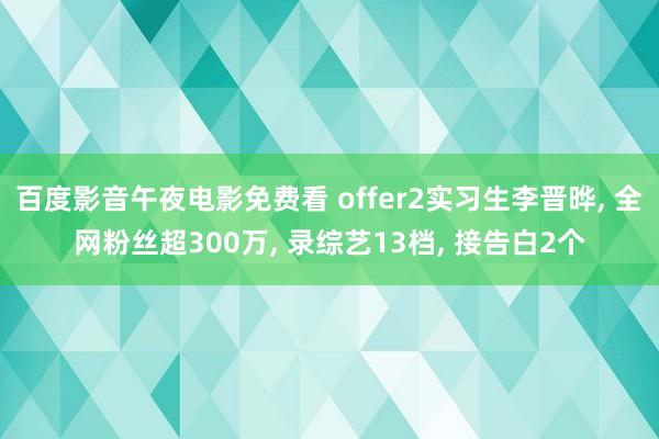 百度影音午夜电影免费看 offer2实习生李晋晔， 全网粉丝超300万， 录综艺13档， 接告白2个