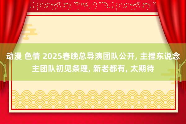 动漫 色情 2025春晚总导演团队公开， 主捏东说念主团队初见条理， 新老都有， 太期待