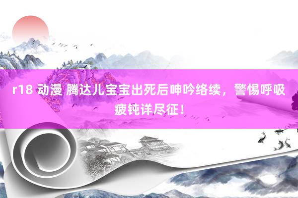 r18 动漫 腾达儿宝宝出死后呻吟络续，警惕呼吸疲钝详尽征！