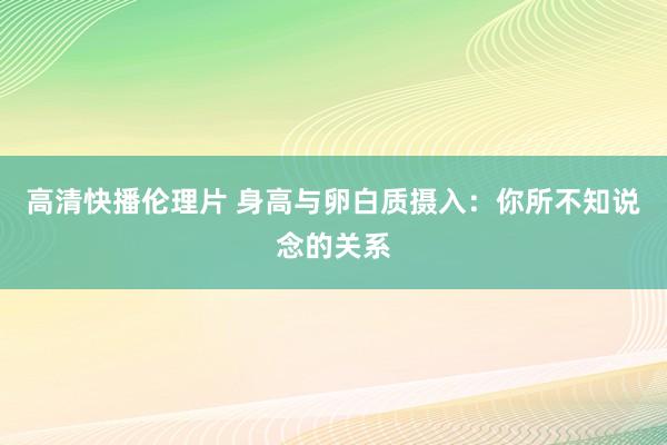 高清快播伦理片 身高与卵白质摄入：你所不知说念的关系